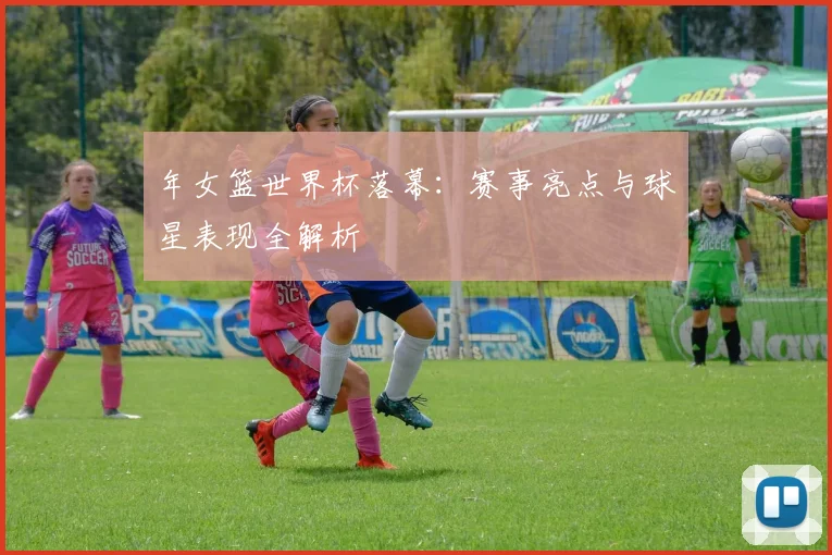 年女篮世界杯落幕：赛事亮点与球星表现全解析