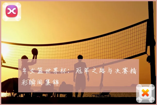 年女篮世界杯：冠军之路与决赛精彩瞬间集锦