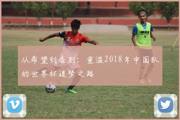 从希望到告别：重温2018年中国队的世界杯追梦之路
