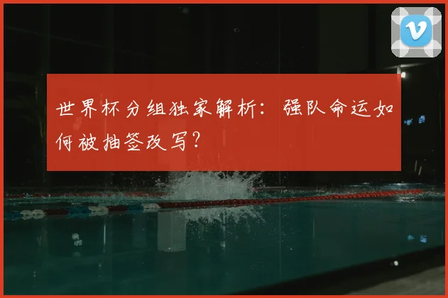 世界杯分组独家解析：强队命运如何被抽签改写？