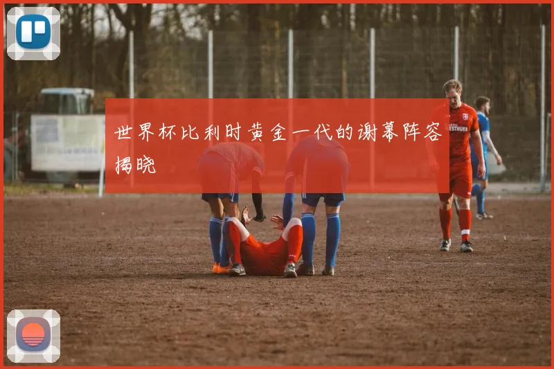世界杯比利时黄金一代的谢幕阵容揭晓