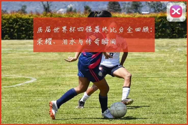 历届世界杯四强最终比分全回顾：荣耀、泪水与传奇瞬间