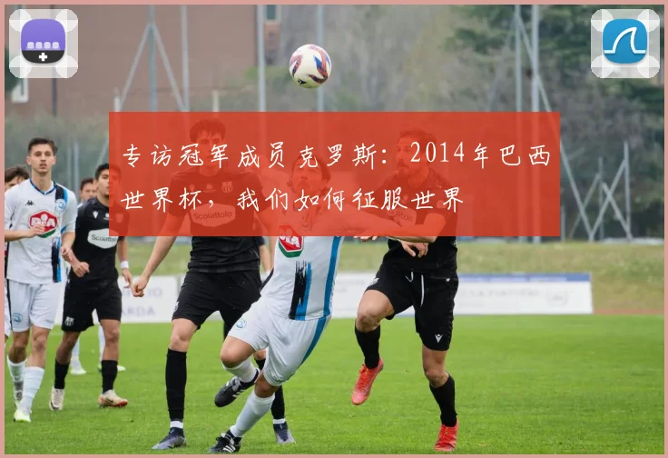 专访冠军成员克罗斯：2014年巴西世界杯，我们如何征服世界