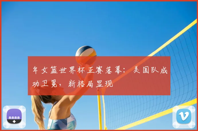 年女篮世界杯正赛落幕：美国队成功卫冕，新格局显现