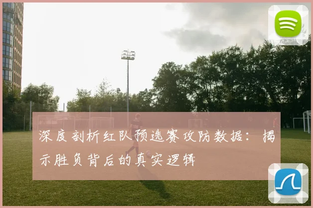 深度剖析红队预选赛攻防数据：揭示胜负背后的真实逻辑