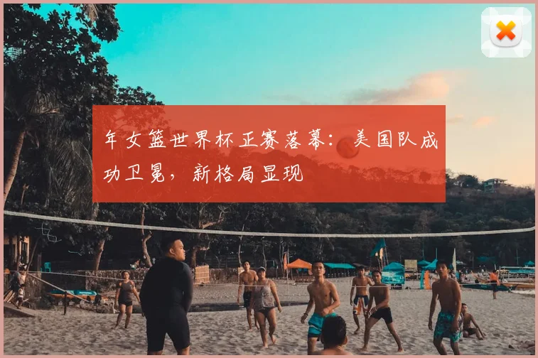 年女篮世界杯正赛落幕：美国队成功卫冕，新格局显现