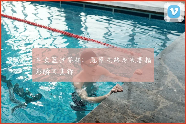 年女篮世界杯：冠军之路与决赛精彩瞬间集锦