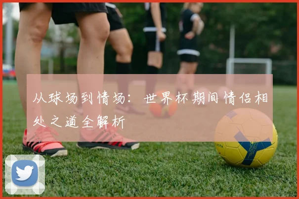 从球场到情场：世界杯期间情侣相处之道全解析