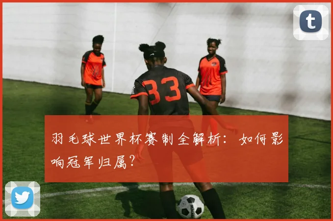羽毛球世界杯赛制全解析：如何影响冠军归属？