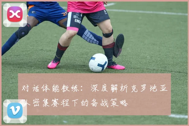 对话体能教练：深度解析克罗地亚队密集赛程下的备战策略