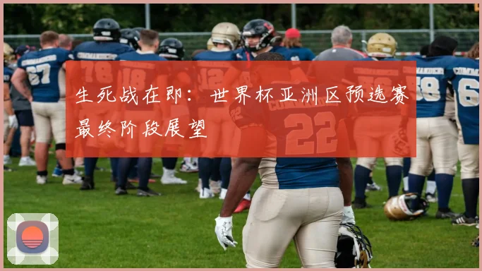 生死战在即：世界杯亚洲区预选赛最终阶段展望