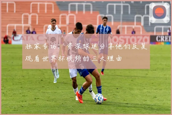 独家专访：资深球迷分享他们反复观看世界杯视频的三大理由