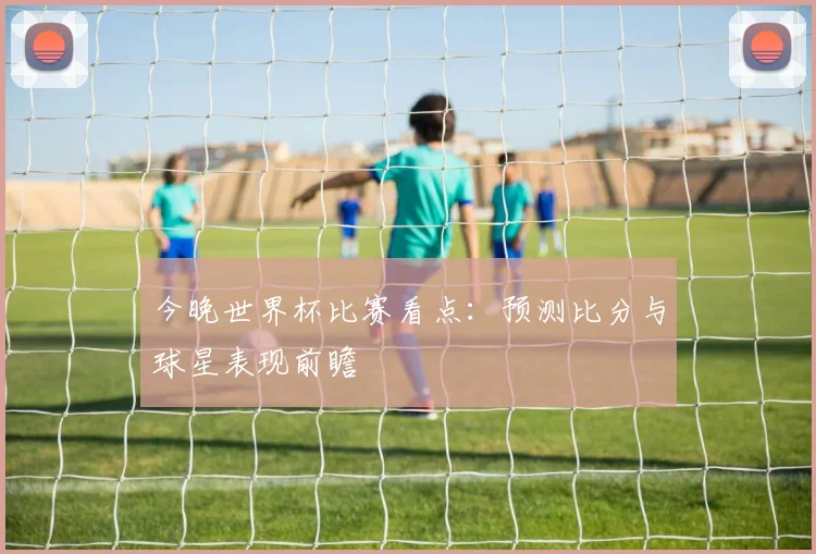 今晚世界杯比赛看点：预测比分与球星表现前瞻