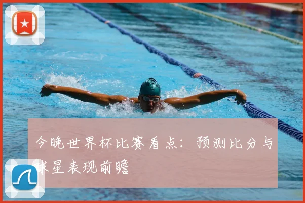 今晚世界杯比赛看点:预测比分与球星表现前瞻