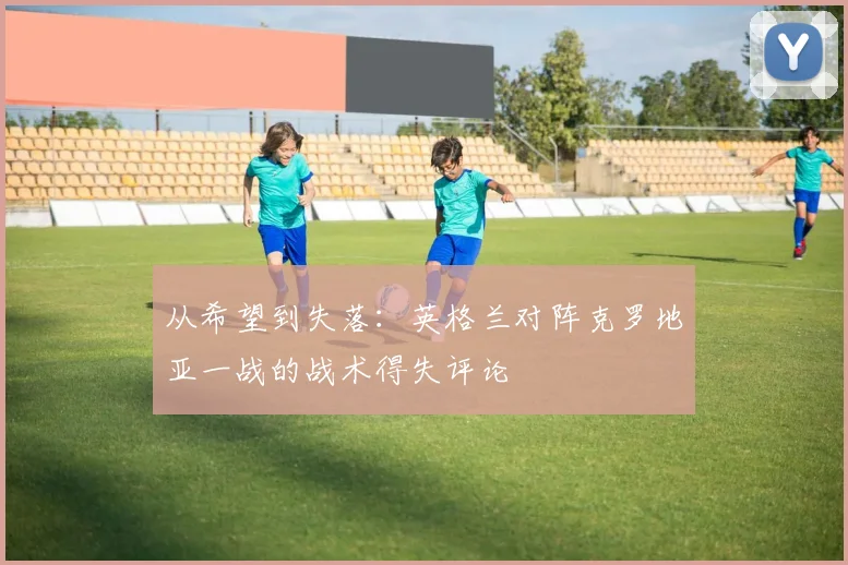 从希望到失落：英格兰对阵克罗地亚一战的战术得失评论