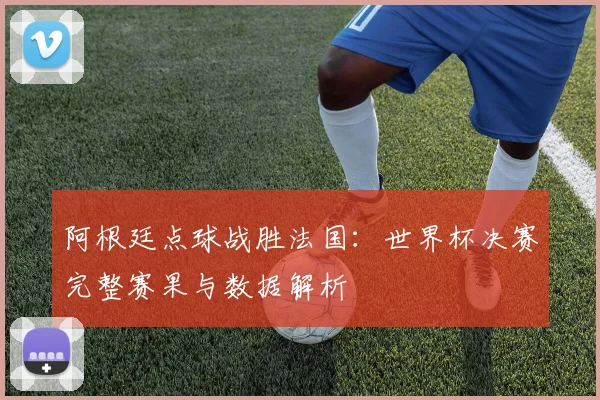 阿根廷点球战胜法国：世界杯决赛完整赛果与数据解析