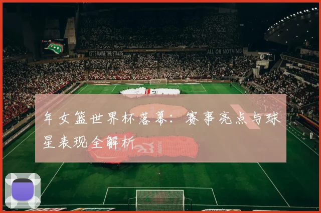 年女篮世界杯落幕：赛事亮点与球星表现全解析