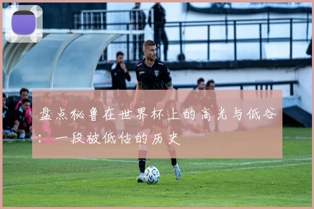 盘点秘鲁在世界杯上的高光与低谷：一段被低估的历史