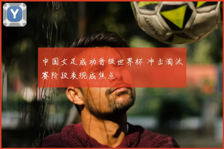 中国女足成功晋级世界杯 冲击淘汰赛阶段表现成焦点
