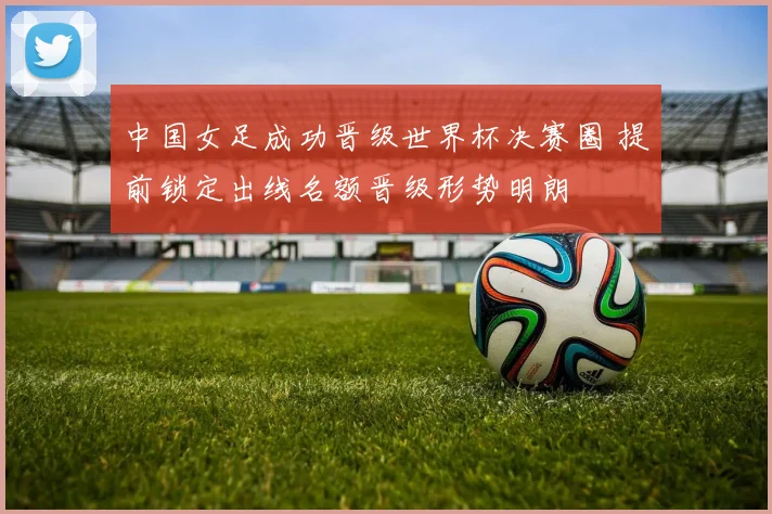 中国女足成功晋级世界杯决赛圈 提前锁定出线名额晋级形势明朗