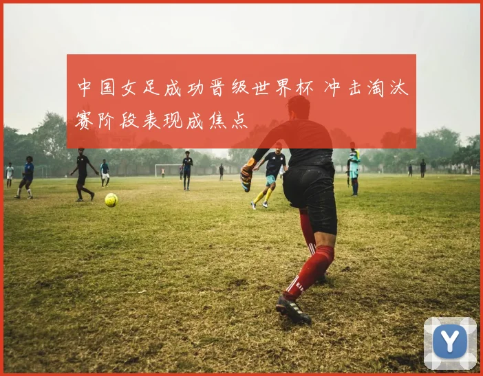 中国女足成功晋级世界杯 冲击淘汰赛阶段表现成焦点