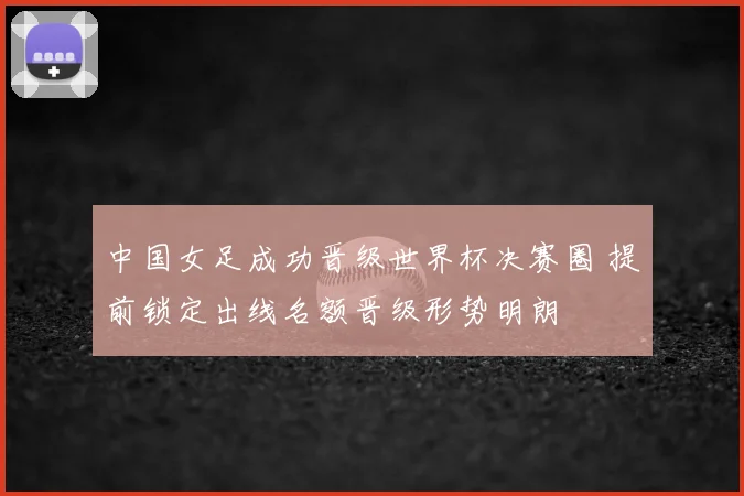中国女足成功晋级世界杯决赛圈 提前锁定出线名额晋级形势明朗